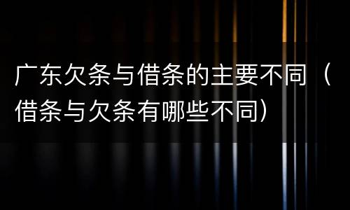 广东欠条与借条的主要不同（借条与欠条有哪些不同）