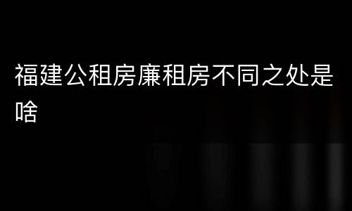 福建公租房廉租房不同之处是啥