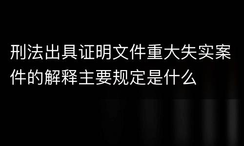 刑法出具证明文件重大失实案件的解释主要规定是什么