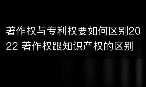 著作权与专利权要如何区别2022 著作权跟知识产权的区别