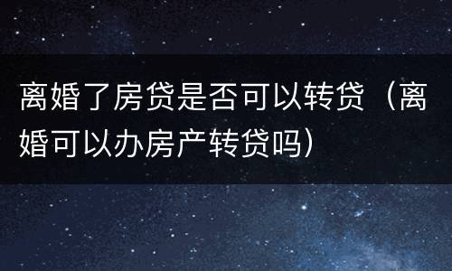 离婚了房贷是否可以转贷（离婚可以办房产转贷吗）