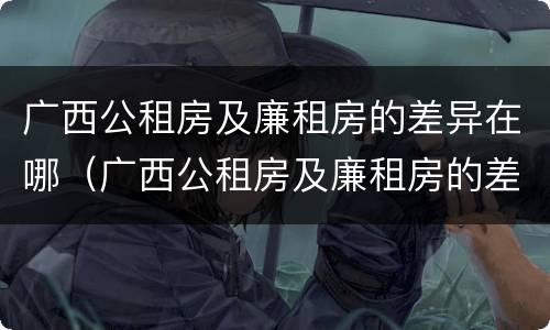 广西公租房及廉租房的差异在哪（广西公租房及廉租房的差异在哪查询）