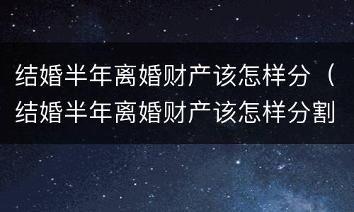 结婚半年离婚财产该怎样分（结婚半年离婚财产该怎样分割）