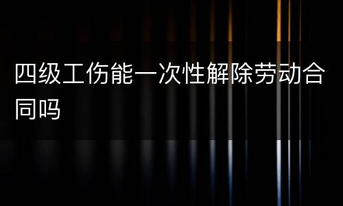 四级工伤能一次性解除劳动合同吗