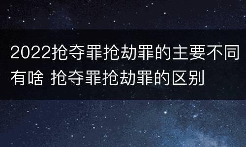 2022抢夺罪抢劫罪的主要不同有啥 抢夺罪抢劫罪的区别