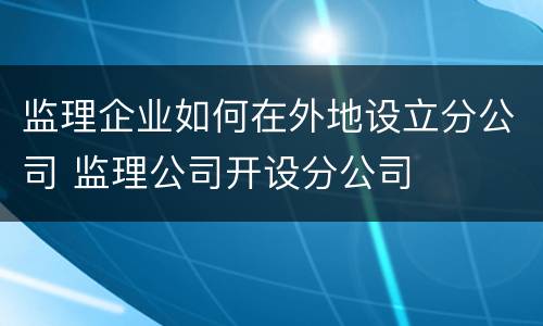 监理企业如何在外地设立分公司 监理公司开设分公司