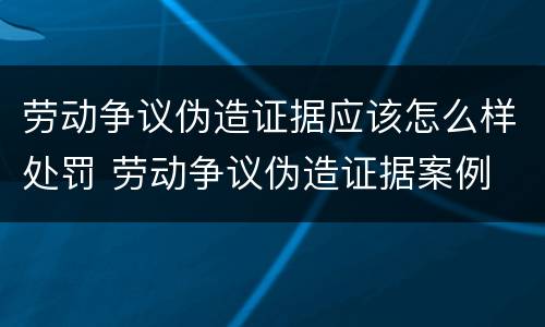 劳动争议伪造证据应该怎么样处罚 劳动争议伪造证据案例