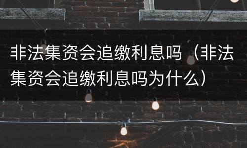 非法集资会追缴利息吗（非法集资会追缴利息吗为什么）