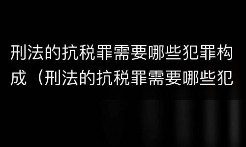 刑法的抗税罪需要哪些犯罪构成（刑法的抗税罪需要哪些犯罪构成）