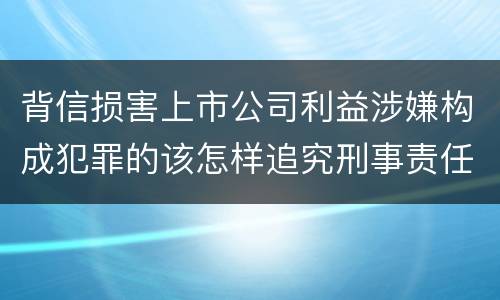 背信损害上市公司利益涉嫌构成犯罪的该怎样追究刑事责任