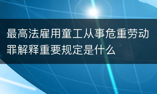 最高法雇用童工从事危重劳动罪解释重要规定是什么