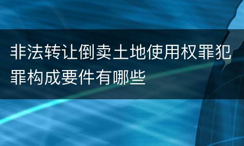 非法转让倒卖土地使用权罪犯罪构成要件有哪些