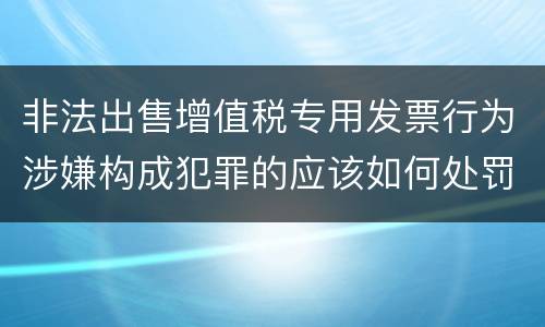 非法出售增值税专用发票行为涉嫌构成犯罪的应该如何处罚