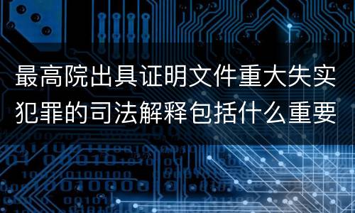 最高院出具证明文件重大失实犯罪的司法解释包括什么重要内容