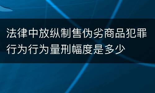 法律中放纵制售伪劣商品犯罪行为行为量刑幅度是多少