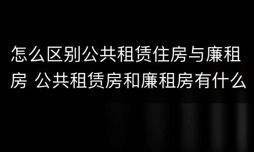 怎么区别公共租赁住房与廉租房 公共租赁房和廉租房有什么区别