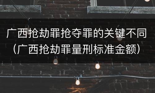 广西抢劫罪抢夺罪的关键不同（广西抢劫罪量刑标准金额）