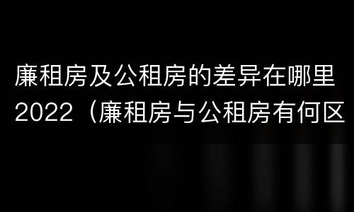 廉租房及公租房的差异在哪里2022（廉租房与公租房有何区别）