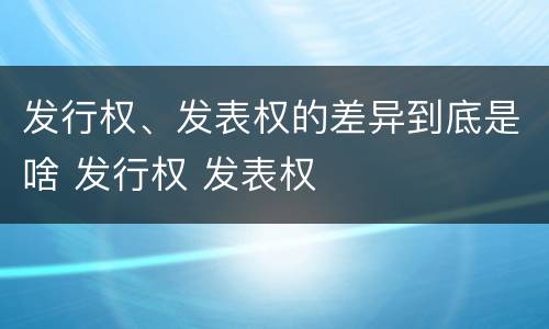 发行权、发表权的差异到底是啥 发行权 发表权