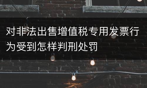 对非法出售增值税专用发票行为受到怎样判刑处罚