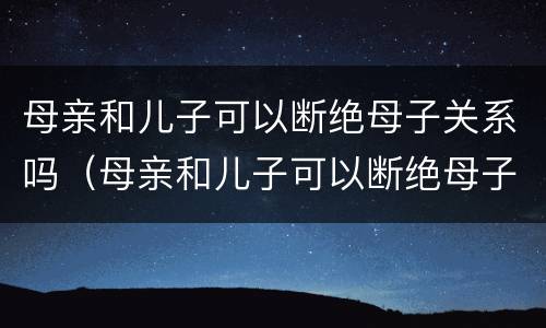 母亲和儿子可以断绝母子关系吗（母亲和儿子可以断绝母子关系吗）