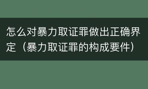 怎么对暴力取证罪做出正确界定（暴力取证罪的构成要件）