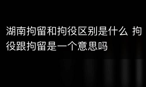 湖南拘留和拘役区别是什么 拘役跟拘留是一个意思吗