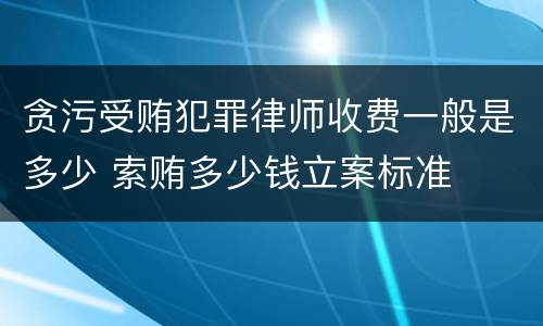 贪污受贿犯罪律师收费一般是多少 索贿多少钱立案标准