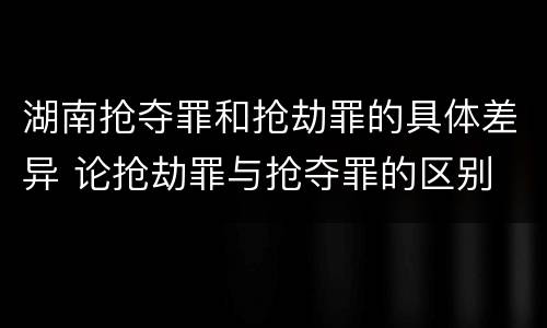 湖南抢夺罪和抢劫罪的具体差异 论抢劫罪与抢夺罪的区别