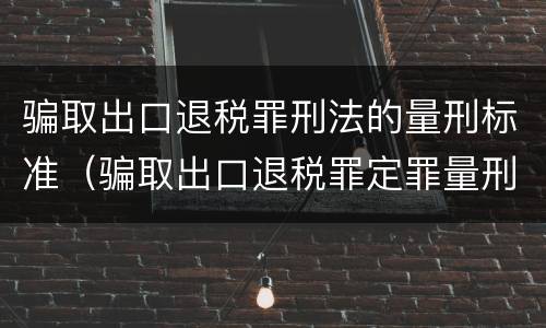 骗取出口退税罪刑法的量刑标准（骗取出口退税罪定罪量刑）