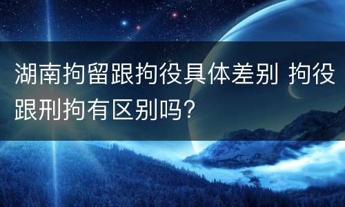 湖南拘留跟拘役具体差别 拘役跟刑拘有区别吗?