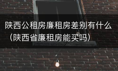 陕西公租房廉租房差别有什么（陕西省廉租房能买吗）