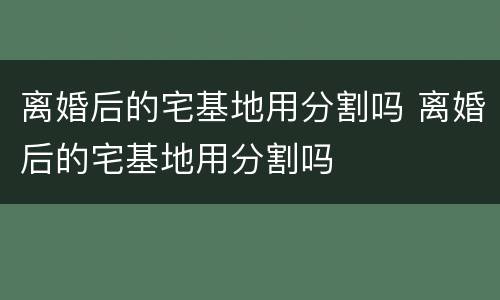 离婚后的宅基地用分割吗 离婚后的宅基地用分割吗