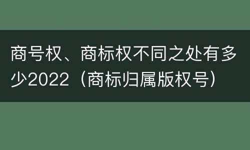 商号权、商标权不同之处有多少2022（商标归属版权号）