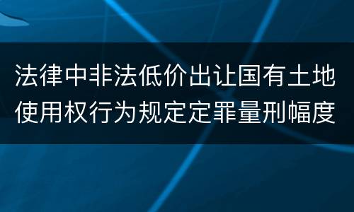 法律中非法低价出让国有土地使用权行为规定定罪量刑幅度是什么