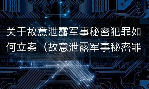 关于故意泄露军事秘密犯罪如何立案（故意泄露军事秘密罪案例）