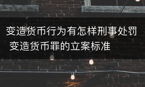 变造货币行为有怎样刑事处罚 变造货币罪的立案标准