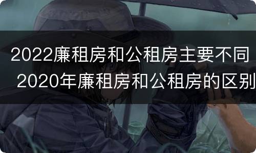 2022廉租房和公租房主要不同 2020年廉租房和公租房的区别