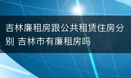 吉林廉租房跟公共租赁住房分别 吉林市有廉租房吗