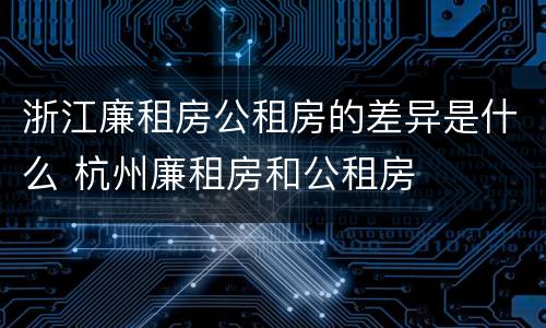 浙江廉租房公租房的差异是什么 杭州廉租房和公租房