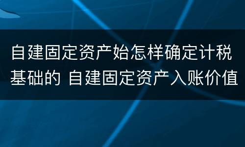 自建固定资产始怎样确定计税基础的 自建固定资产入账价值怎么算