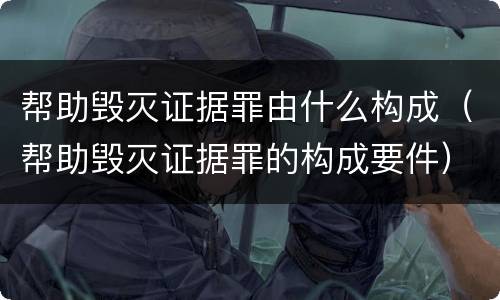 帮助毁灭证据罪由什么构成（帮助毁灭证据罪的构成要件）