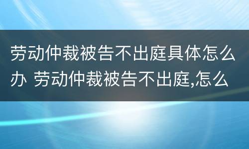 劳动仲裁被告不出庭具体怎么办 劳动仲裁被告不出庭,怎么办