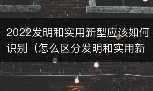 2022发明和实用新型应该如何识别（怎么区分发明和实用新型）