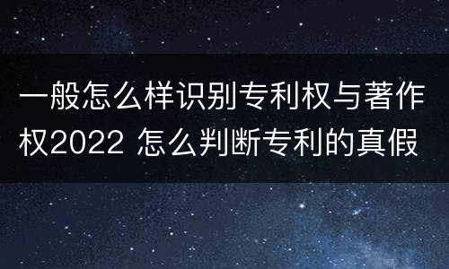 一般怎么样识别专利权与著作权2022 怎么判断专利的真假