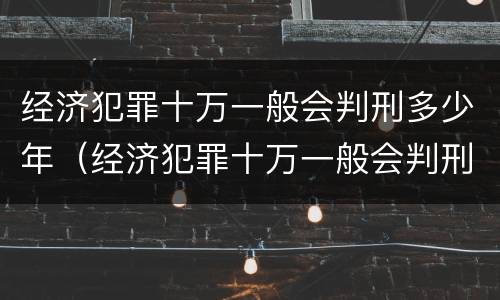 经济犯罪十万一般会判刑多少年（经济犯罪十万一般会判刑多少年呢）