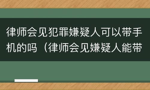 律师会见犯罪嫌疑人可以带手机的吗（律师会见嫌疑人能带手机吗）