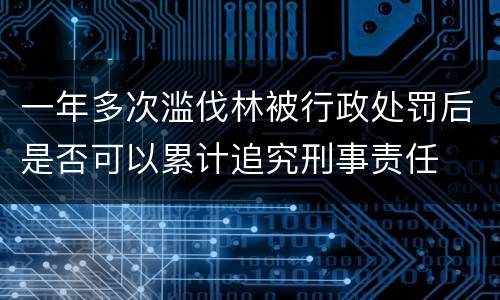 一年多次滥伐林被行政处罚后是否可以累计追究刑事责任