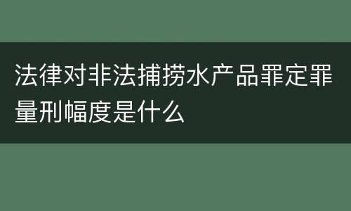 法律对非法捕捞水产品罪定罪量刑幅度是什么