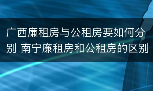 广西廉租房与公租房要如何分别 南宁廉租房和公租房的区别